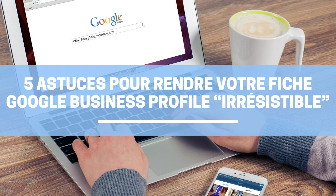 5 Astuces pour rendre votre fiche Google Business Profile “Irrésistible”